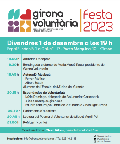 Festa 2023 19.00 h Arribada i recepció 19.30 h Benvinguda a càrrec de Maria Mercè Roca, presidenta de Gir ona Voluntària 19.45 h Actuació Musical: - Ferran Molino - Albert Bosch Alumnes de l´Escol a de Música del Gironès 20.15 h Experiències de Voluntariat: - Núria Domingo, delegada del Voluntariat Caixabank a l es comarques gironines - Eduar d Sadurní, voluntari de la Fundació Oncolliga Girona 20.30 h Parlaments d’autoritats 20.45 h Lectura del Poema al Voluntariat de Miquel Martí i Pol 21.00 h Refrigeri